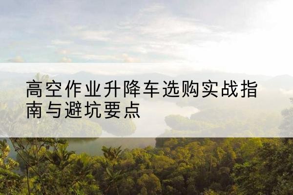 类乌齐升降车怎么选-高空作业升降车选购实战指南与避坑要点