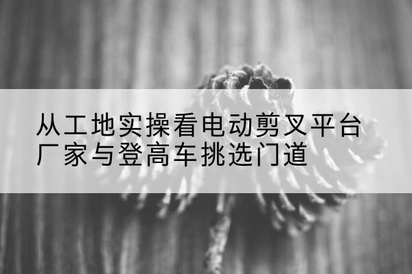 类乌齐电动剪叉升降平台厂家-从工地实操看电动剪叉平台厂家与登高车挑选门道