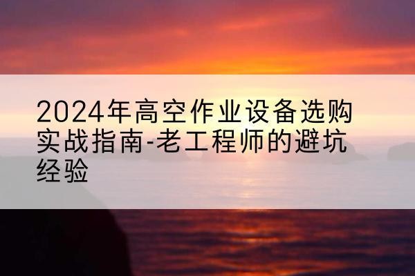 类乌齐高空作业升降机厂家推荐-2024年高空作业设备选购实战指南-老工程师的避坑经验