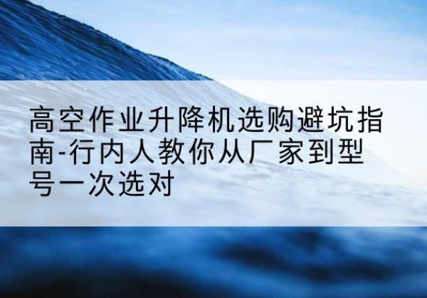 类乌齐升降平台厂家-高空作业升降机选购避坑指南-行内人教你从厂家到型号一次选对