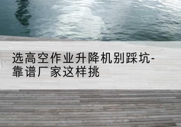 类乌齐剪叉式升降机厂家-选高空作业升降机别踩坑-靠谱厂家这样挑