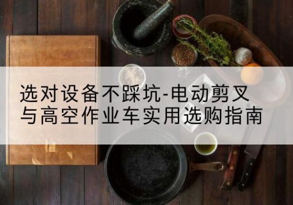 类乌齐电动剪叉升降平台怎么选-选对设备不踩坑-电动剪叉与高空作业车实用选购指南
