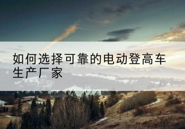 类乌齐电动登高车厂家-如何选择可靠的电动登高车生产厂家
