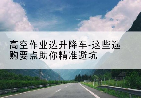 类乌齐升降车厂家-高空作业选升降车-这些选购要点助你*避坑