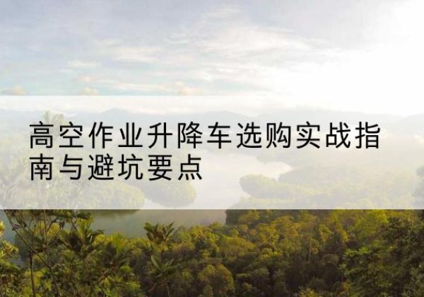 类乌齐升降车怎么选-高空作业升降车选购实战指南与避坑要点