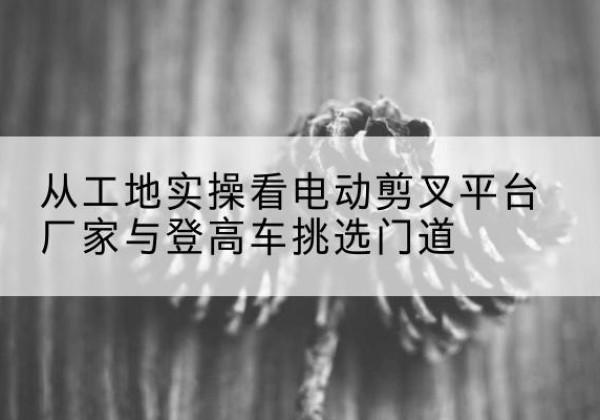 类乌齐电动剪叉升降平台厂家-从工地实操看电动剪叉平台厂家与登高车挑选门道