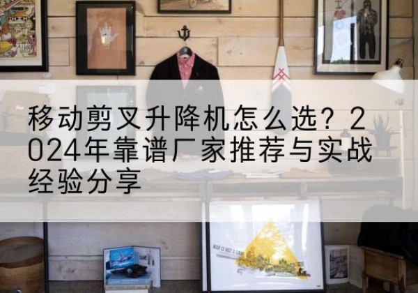 类乌齐升降平台厂家推荐-移动剪叉升降机怎么选？2024年靠谱厂家推荐与实战经验分享