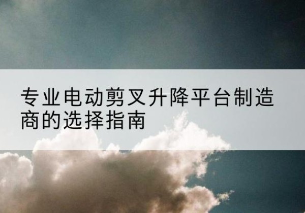 类乌齐电动剪叉升降平台厂家-专业电动剪叉升降平台制造商的选择指南